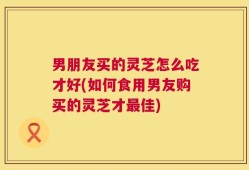 男朋友买的灵芝怎么吃才好(如何食用男友购买的灵芝才最佳)