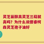 灵芝甾醇高灵芝三萜就高吗？为什么说德睿柯森灵芝孢子油好