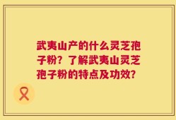 武夷山产的什么灵芝孢子粉？了解武夷山灵芝孢子粉的特点及功效？