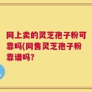 网上卖的灵芝孢子粉可靠吗(网售灵芝孢子粉靠谱吗？
