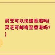 灵芝可以快递香港吗(灵芝可邮寄至香港吗？)