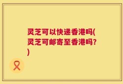 灵芝可以快递香港吗(灵芝可邮寄至香港吗？)