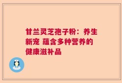 甘兰灵芝孢子粉：养生新宠 蕴含多种营养的健康滋补品