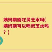 姨妈期能吃灵芝水吗(姨妈期可以喝灵芝水吗？)