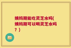 姨妈期能吃灵芝水吗(姨妈期可以喝灵芝水吗？)