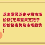 芝素堂灵芝孢子粉市场价格(芝素堂灵芝孢子粉价格走势及市场趋势)