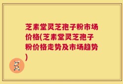 芝素堂灵芝孢子粉市场价格(芝素堂灵芝孢子粉价格走势及市场趋势)