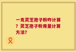 一克灵芝孢子粉咋计算？灵芝孢子粉用量计算方法？