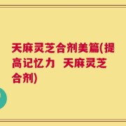 天麻灵芝合剂美篇(提高记忆力  天麻灵芝合剂)
