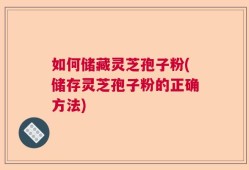 如何储藏灵芝孢子粉(储存灵芝孢子粉的正确方法)
