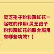 灵芝孢子粉和藏红花一起吃的作用(灵芝孢子粉和藏红花的联合服用有哪些功效？)