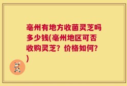 亳州有地方收菌灵芝吗多少钱(亳州地区可否收购灵芝？价格如何？)