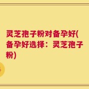 灵芝孢子粉对备孕好(备孕好选择：灵芝孢子粉)