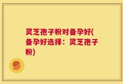 灵芝孢子粉对备孕好(备孕好选择：灵芝孢子粉)