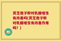 灵芝孢子粉对乳腺增生有改善吗(灵芝孢子粉对乳腺增生有改善作用吗？)