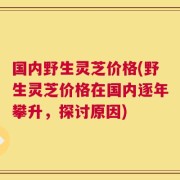国内野生灵芝价格(野生灵芝价格在国内逐年攀升，探讨原因)
