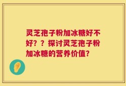 灵芝孢子粉加冰糖好不好？？探讨灵芝孢子粉加冰糖的营养价值？