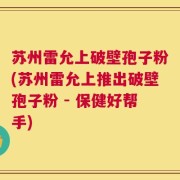 苏州雷允上破壁孢子粉(苏州雷允上推出破壁孢子粉 - 保健好帮手)