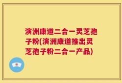 演洲康道二合一灵芝孢子粉(演洲康道推出灵芝孢子粉二合一产品)