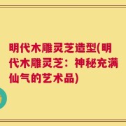 明代木雕灵芝造型(明代木雕灵芝：神秘充满仙气的艺术品)