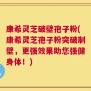 康希灵芝破壁孢子粉(康希灵芝孢子粉突破制壁，更强效果助您强健身体！)
