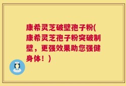 康希灵芝破壁孢子粉(康希灵芝孢子粉突破制壁，更强效果助您强健身体！)