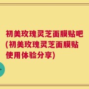 初美玫瑰灵芝面膜贴吧(初美玫瑰灵芝面膜贴使用体验分享)