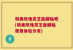 初美玫瑰灵芝面膜贴吧(初美玫瑰灵芝面膜贴使用体验分享)