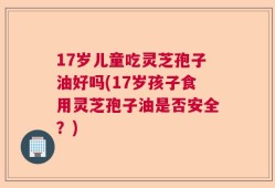 17岁儿童吃灵芝孢子油好吗(17岁孩子食用灵芝孢子油是否安全？)