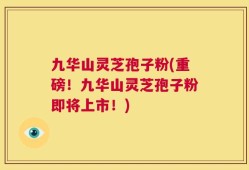 九华山灵芝孢子粉(重磅！九华山灵芝孢子粉即将上市！)