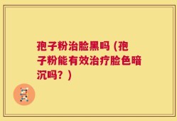 孢子粉治脸黑吗 (孢子粉能有效治疗脸色暗沉吗？)