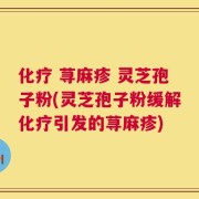 化疗 荨麻疹 灵芝孢子粉(灵芝孢子粉缓解化疗引发的荨麻疹)