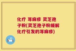化疗 荨麻疹 灵芝孢子粉(灵芝孢子粉缓解化疗引发的荨麻疹)