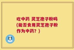 吃中药 灵芝孢子粉吗(能否食用灵芝孢子粉作为中药？)