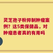 灵芝孢子粉抑制肿瘤案例？这5类保健品，对肿瘤患者真的有用吗