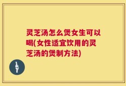灵芝汤怎么煲女生可以喝(女性适宜饮用的灵芝汤的煲制方法)