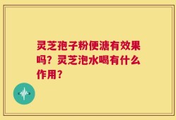 灵芝孢子粉便溏有效果吗？灵芝泡水喝有什么作用？