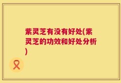 紫灵芝有没有好处(紫灵芝的功效和好处分析)