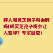 胖人喝灵芝孢子粉会胖吗(喝灵芝孢子粉会让人变胖？专家回应)