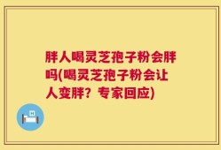 胖人喝灵芝孢子粉会胖吗(喝灵芝孢子粉会让人变胖？专家回应)