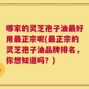 哪家的灵芝孢子油最好用最正宗呢(最正宗的灵芝孢子油品牌排名，你想知道吗？)