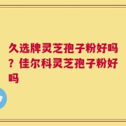 久选牌灵芝孢子粉好吗？佳尔科灵芝孢子粉好吗
