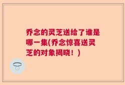 乔念的灵芝送给了谁是哪一集(乔念惊喜送灵芝的对象揭晓！)