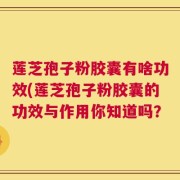 莲芝孢子粉胶囊有啥功效(莲芝孢子粉胶囊的功效与作用你知道吗？