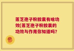 莲芝孢子粉胶囊有啥功效(莲芝孢子粉胶囊的功效与作用你知道吗？