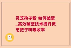 灵芝孢子粉 如何破壁_高效破壁技术提升灵芝孢子粉吸收率