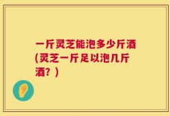 一斤灵芝能泡多少斤酒(灵芝一斤足以泡几斤酒？)