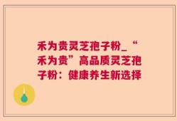 禾为贵灵芝孢子粉_“禾为贵”高品质灵芝孢子粉：健康养生新选择