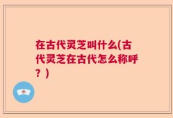 在古代灵芝叫什么(古代灵芝在古代怎么称呼？)