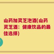 山药加灵芝泡酒(山药灵芝酒：健康饮品的最佳选择)
